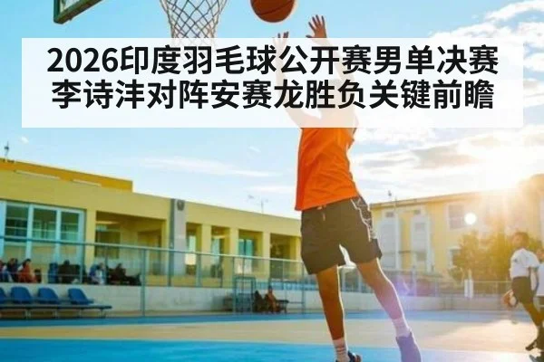 2026印度羽毛球公开赛男单决赛李诗沣对阵安赛龙胜负关键前瞻
