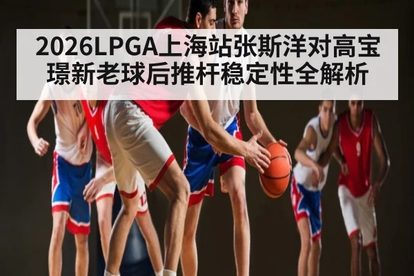 2026LPGA上海站张斯洋对高宝璟新老球后推杆稳定性全解析