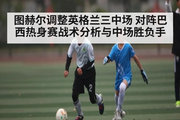 图赫尔调整英格兰三中场 对阵巴西热身赛战术分析与中场胜负手